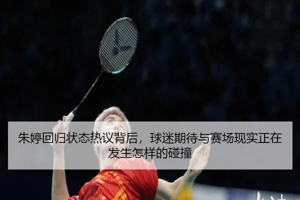 朱婷回归状态热议背后，球迷期待与赛场现实正在发生怎样的碰撞