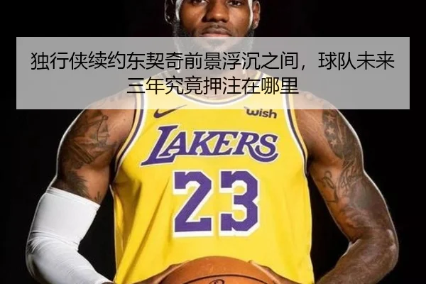 独行侠续约东契奇前景浮沉之间，球队未来三年究竟押注在哪里